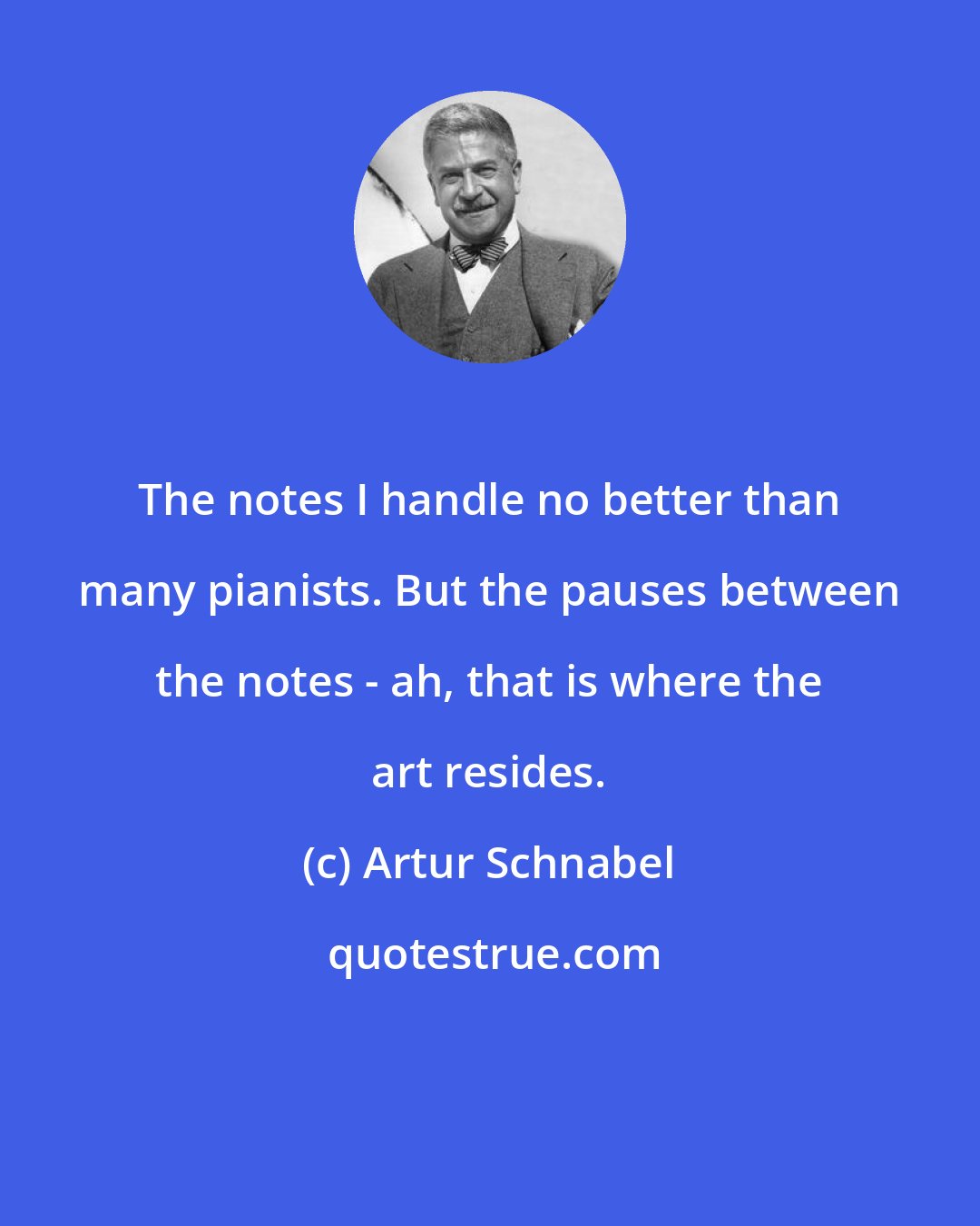 Artur Schnabel: The notes I handle no better than many pianists. But the pauses between the notes - ah, that is where the art resides.