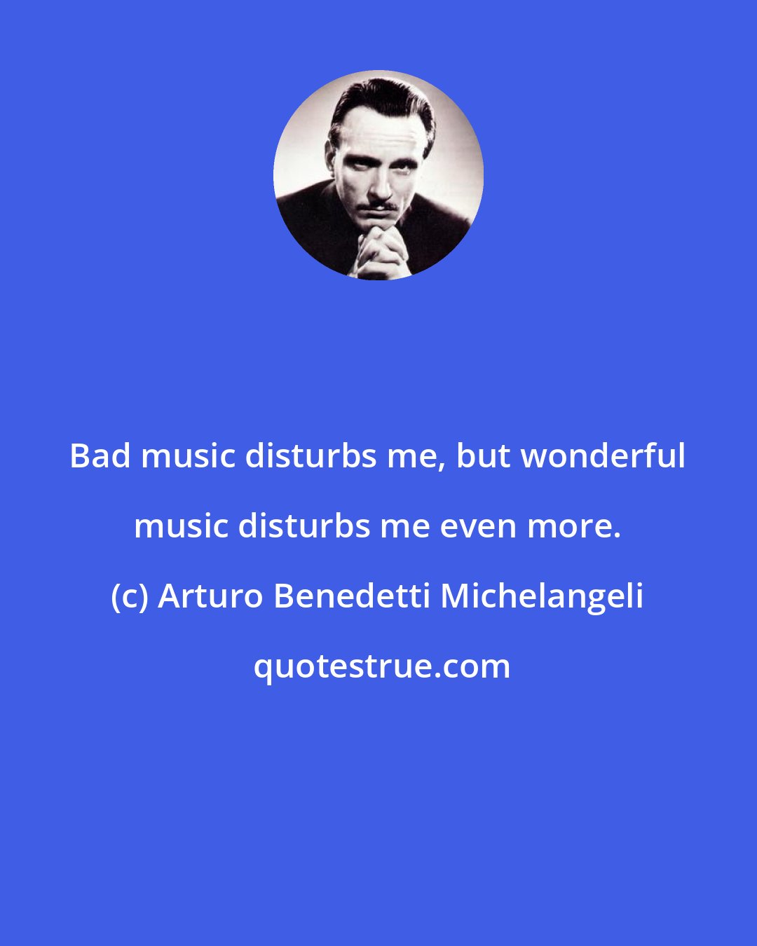 Arturo Benedetti Michelangeli: Bad music disturbs me, but wonderful music disturbs me even more.