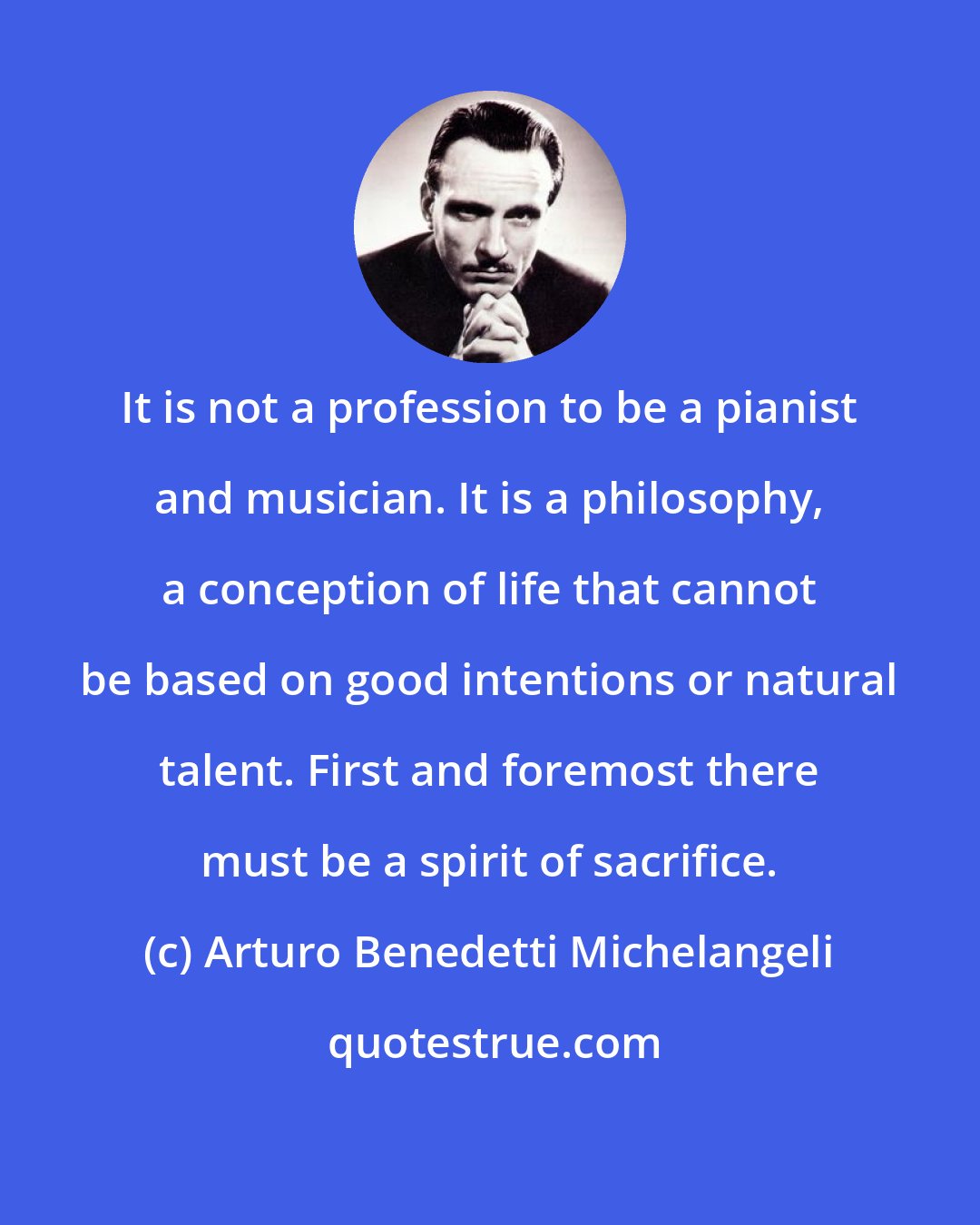 Arturo Benedetti Michelangeli: It is not a profession to be a pianist and musician. It is a philosophy, a conception of life that cannot be based on good intentions or natural talent. First and foremost there must be a spirit of sacrifice.