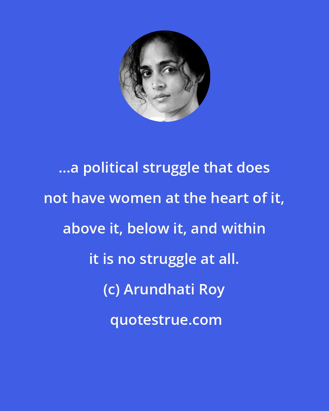 Arundhati Roy: ...a political struggle that does not have women at the heart of it, above it, below it, and within it is no struggle at all.