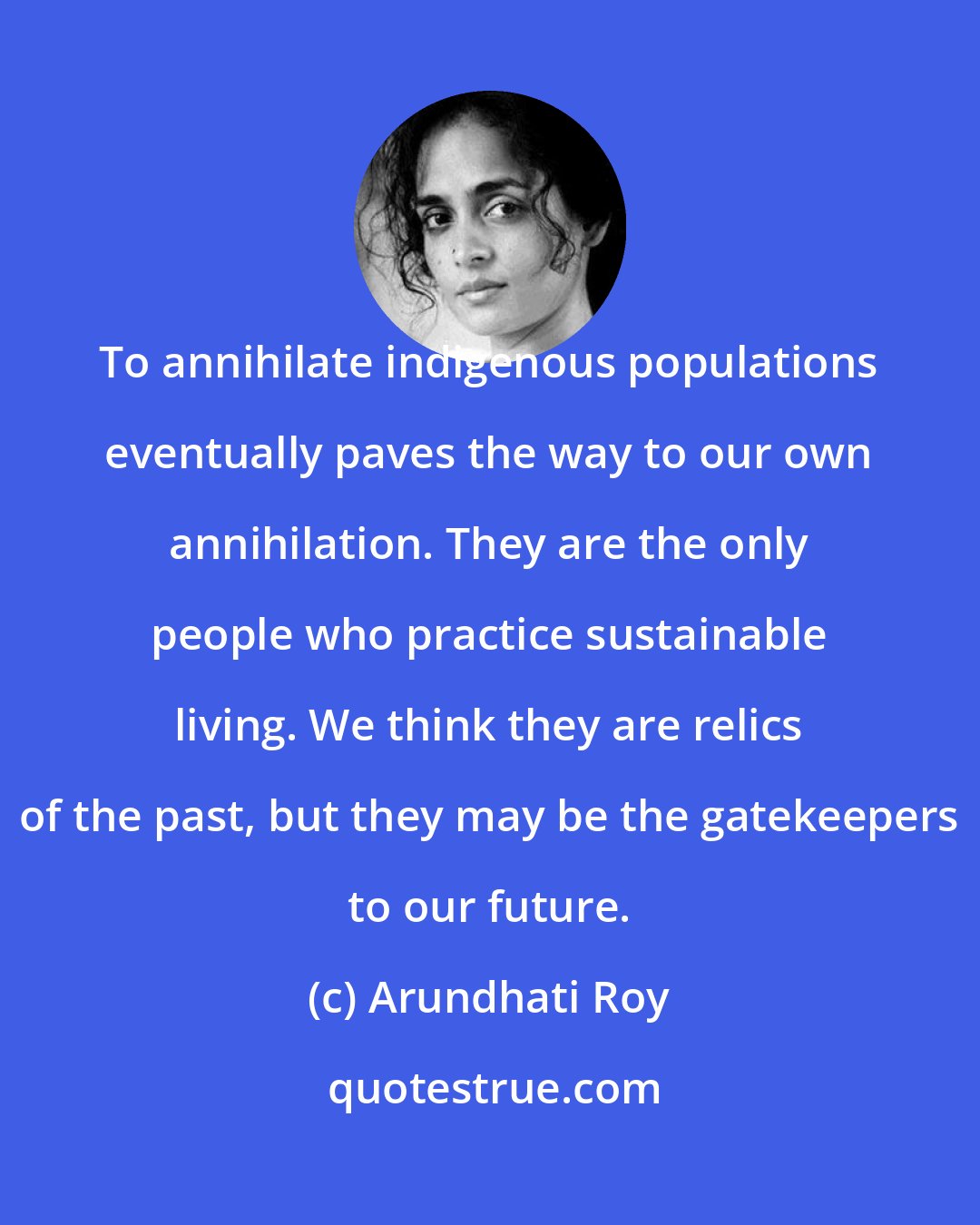 Arundhati Roy: To annihilate indigenous populations eventually paves the way to our own annihilation. They are the only people who practice sustainable living. We think they are relics of the past, but they may be the gatekeepers to our future.