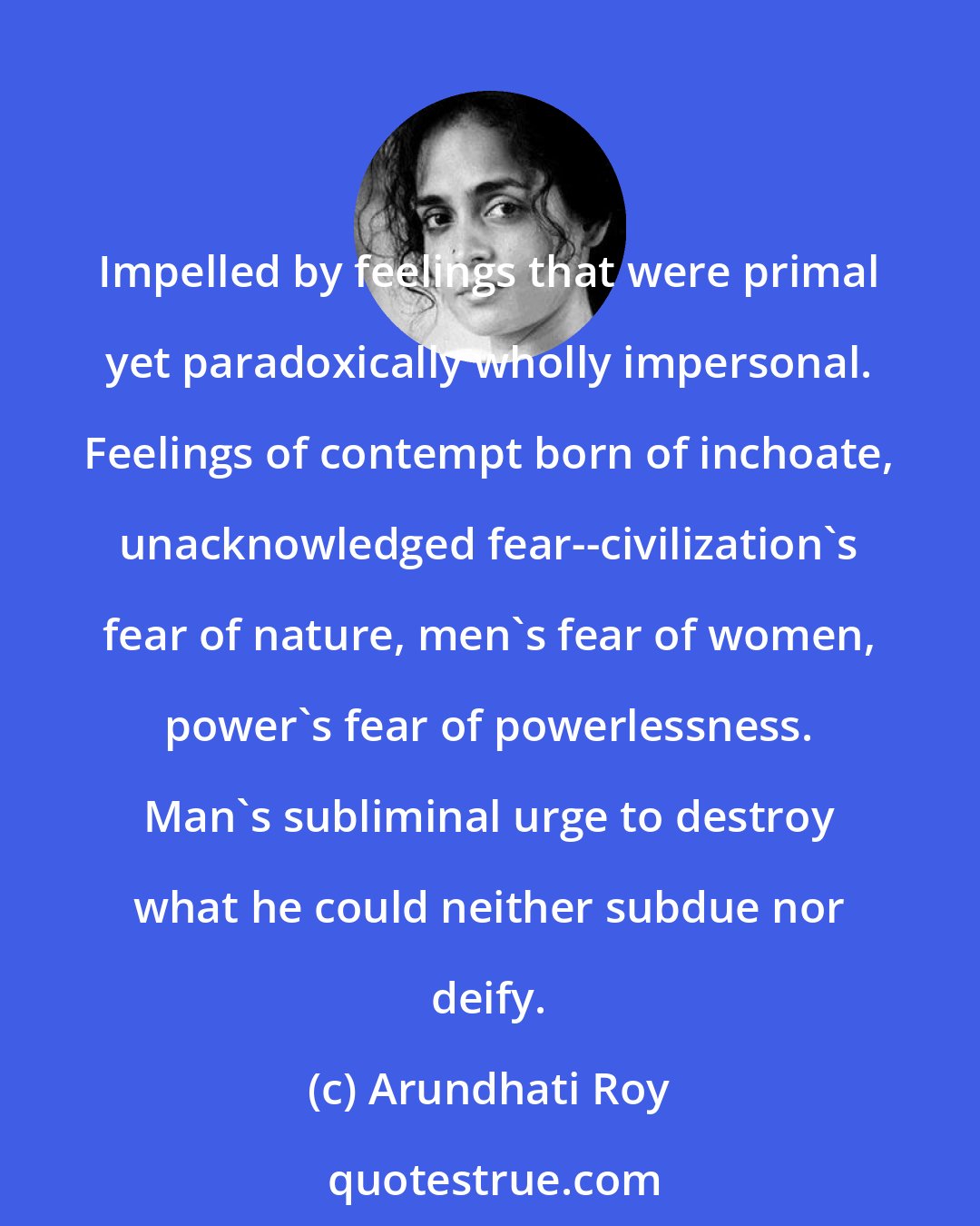 Arundhati Roy: Impelled by feelings that were primal yet paradoxically wholly impersonal. Feelings of contempt born of inchoate, unacknowledged fear--civilization's fear of nature, men's fear of women, power's fear of powerlessness. Man's subliminal urge to destroy what he could neither subdue nor deify.