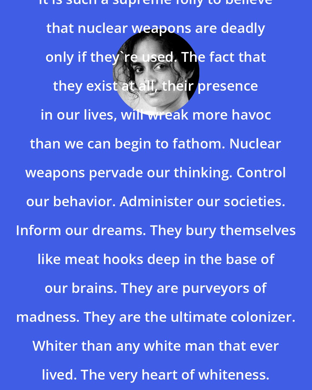 Arundhati Roy: It is such a supreme folly to believe that nuclear weapons are deadly only if they're used. The fact that they exist at all, their presence in our lives, will wreak more havoc than we can begin to fathom. Nuclear weapons pervade our thinking. Control our behavior. Administer our societies. Inform our dreams. They bury themselves like meat hooks deep in the base of our brains. They are purveyors of madness. They are the ultimate colonizer. Whiter than any white man that ever lived. The very heart of whiteness.