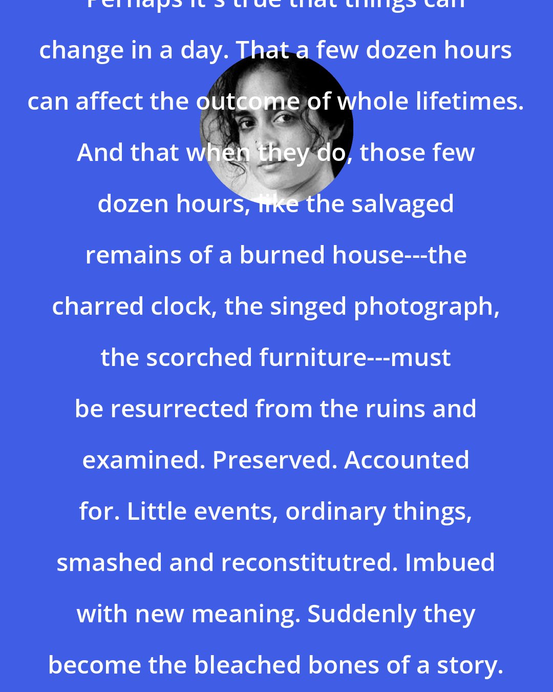 Arundhati Roy: Perhaps it's true that things can change in a day. That a few dozen hours can affect the outcome of whole lifetimes. And that when they do, those few dozen hours, like the salvaged remains of a burned house---the charred clock, the singed photograph, the scorched furniture---must be resurrected from the ruins and examined. Preserved. Accounted for. Little events, ordinary things, smashed and reconstitutred. Imbued with new meaning. Suddenly they become the bleached bones of a story.