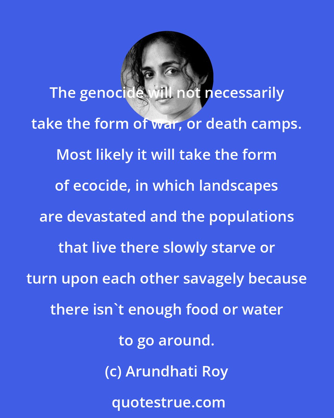 Arundhati Roy: The genocide will not necessarily take the form of war, or death camps. Most likely it will take the form of ecocide, in which landscapes are devastated and the populations that live there slowly starve or turn upon each other savagely because there isn't enough food or water to go around.