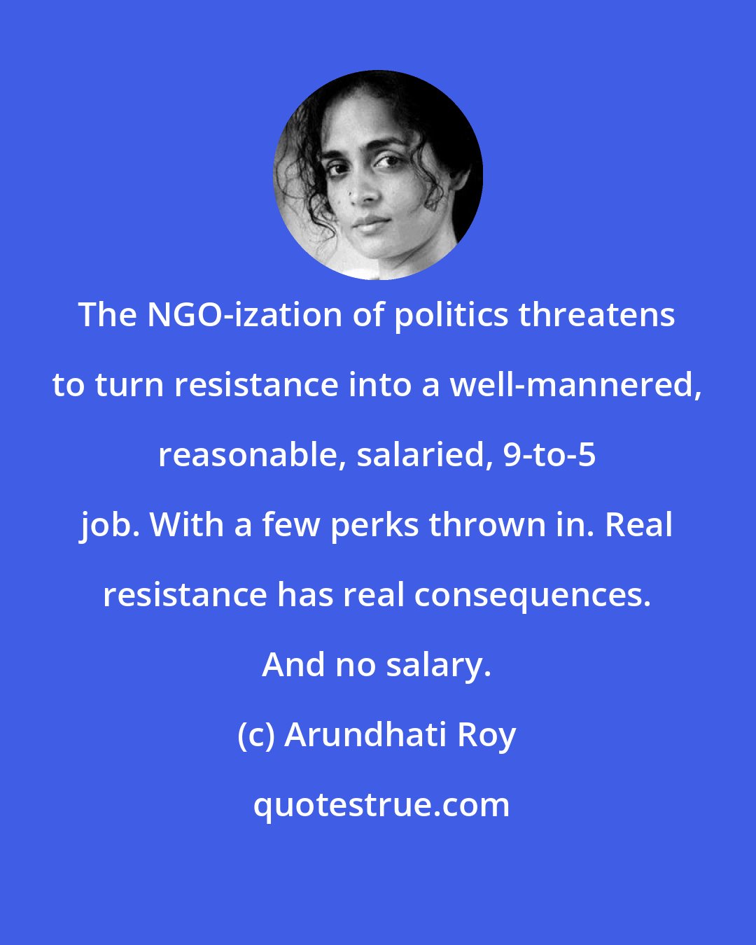 Arundhati Roy: The NGO-ization of politics threatens to turn resistance into a well-mannered, reasonable, salaried, 9-to-5 job. With a few perks thrown in. Real resistance has real consequences. And no salary.