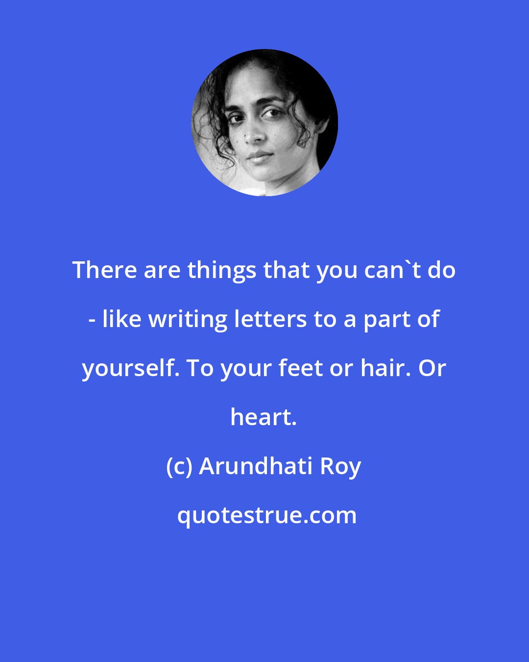 Arundhati Roy: There are things that you can't do - like writing letters to a part of yourself. To your feet or hair. Or heart.