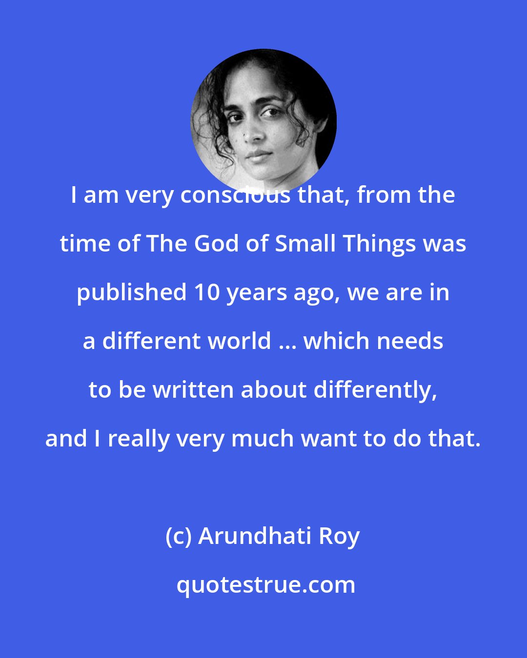 Arundhati Roy: I am very conscious that, from the time of The God of Small Things was published 10 years ago, we are in a different world ... which needs to be written about differently, and I really very much want to do that.