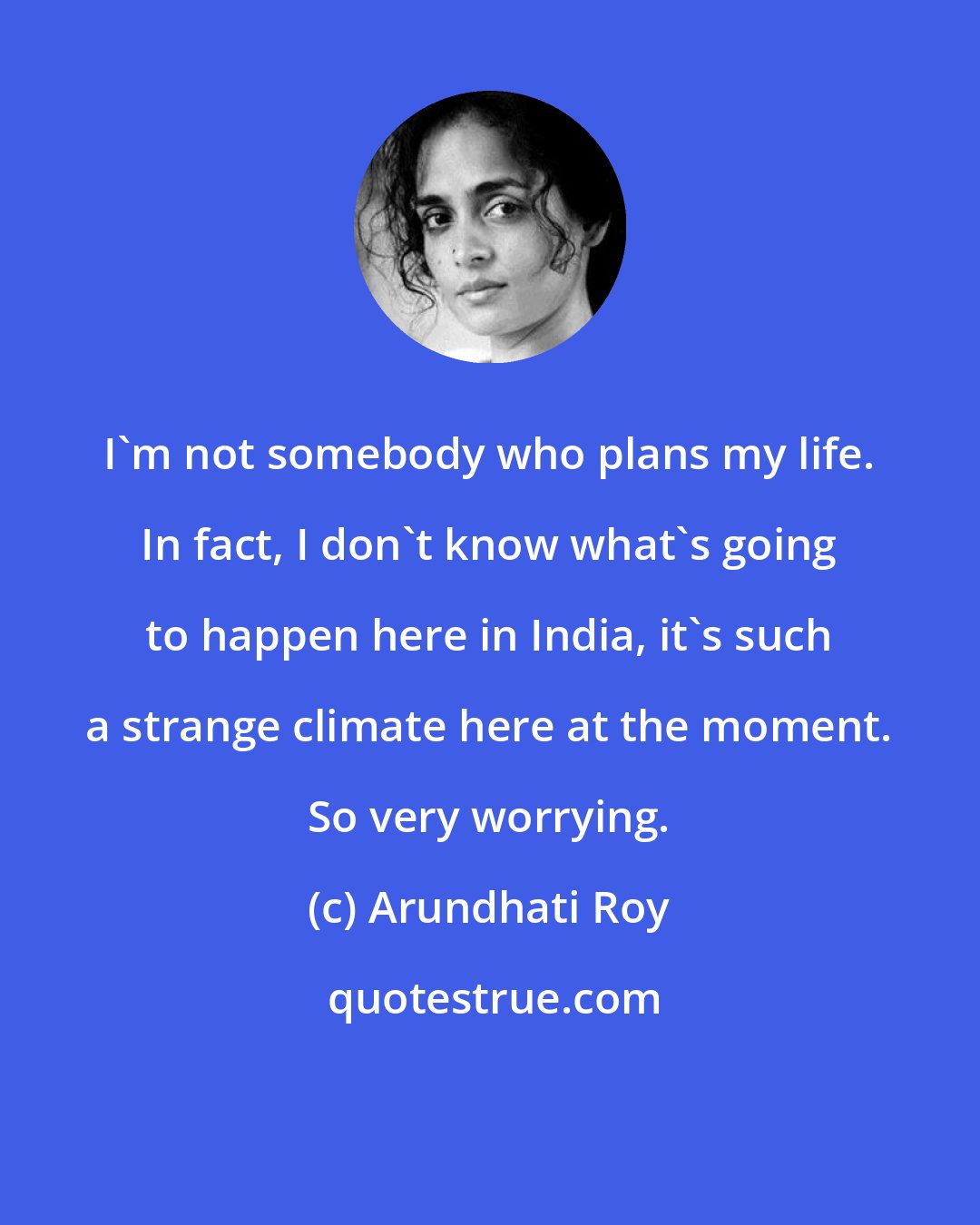 Arundhati Roy: I'm not somebody who plans my life. In fact, I don't know what's going to happen here in India, it's such a strange climate here at the moment. So very worrying.