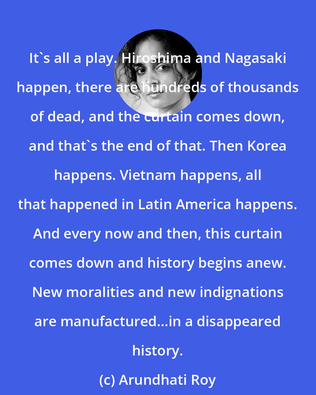Arundhati Roy: It's all a play. Hiroshima and Nagasaki happen, there are hundreds of thousands of dead, and the curtain comes down, and that's the end of that. Then Korea happens. Vietnam happens, all that happened in Latin America happens. And every now and then, this curtain comes down and history begins anew. New moralities and new indignations are manufactured...in a disappeared history.