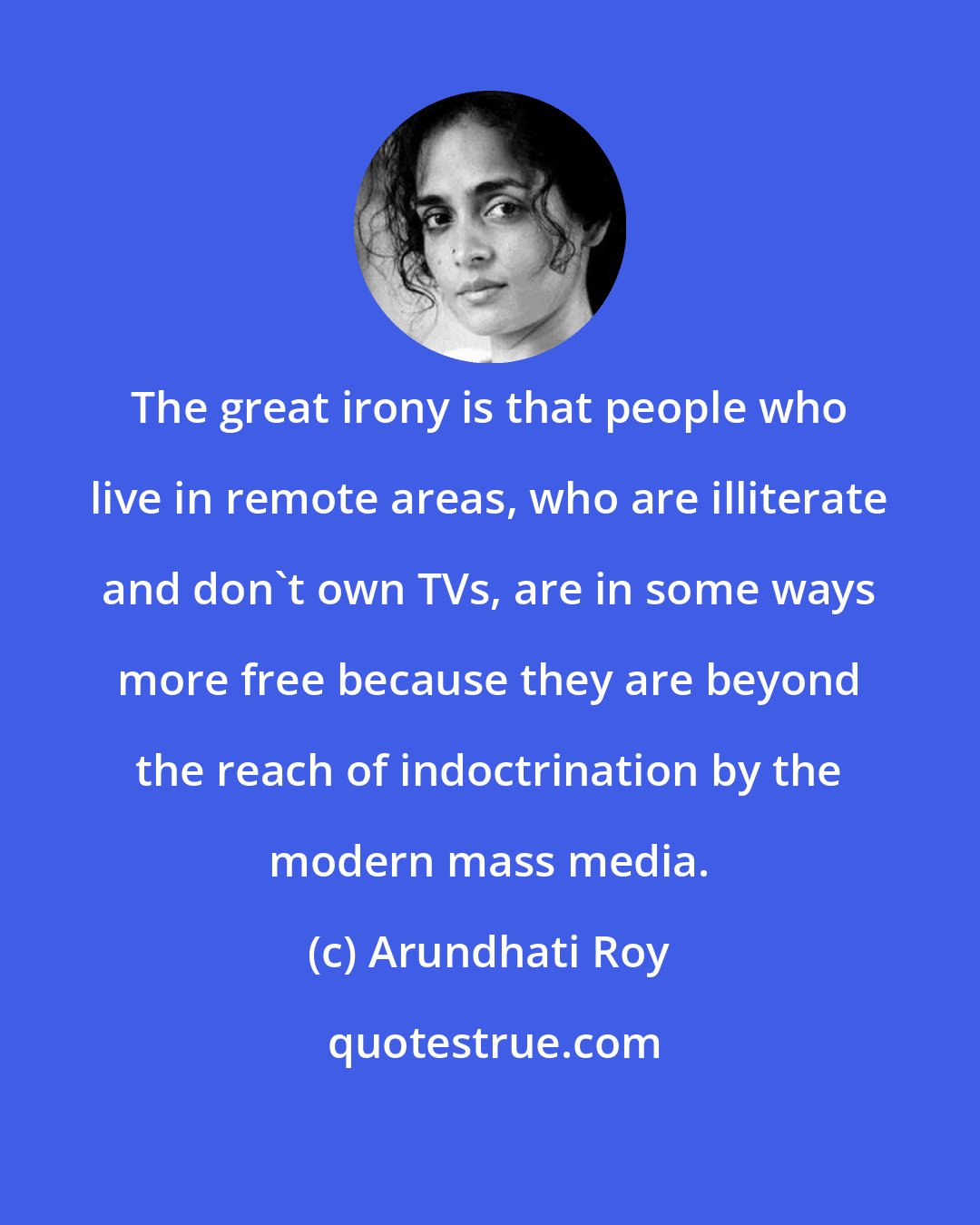 Arundhati Roy: The great irony is that people who live in remote areas, who are illiterate and don't own TVs, are in some ways more free because they are beyond the reach of indoctrination by the modern mass media.