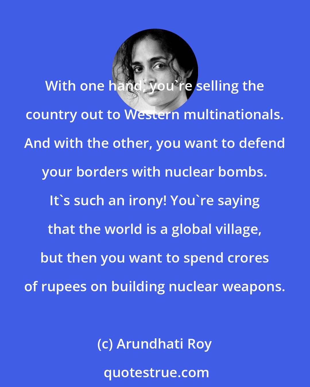 Arundhati Roy: With one hand, you're selling the country out to Western multinationals. And with the other, you want to defend your borders with nuclear bombs. It's such an irony! You're saying that the world is a global village, but then you want to spend crores of rupees on building nuclear weapons.