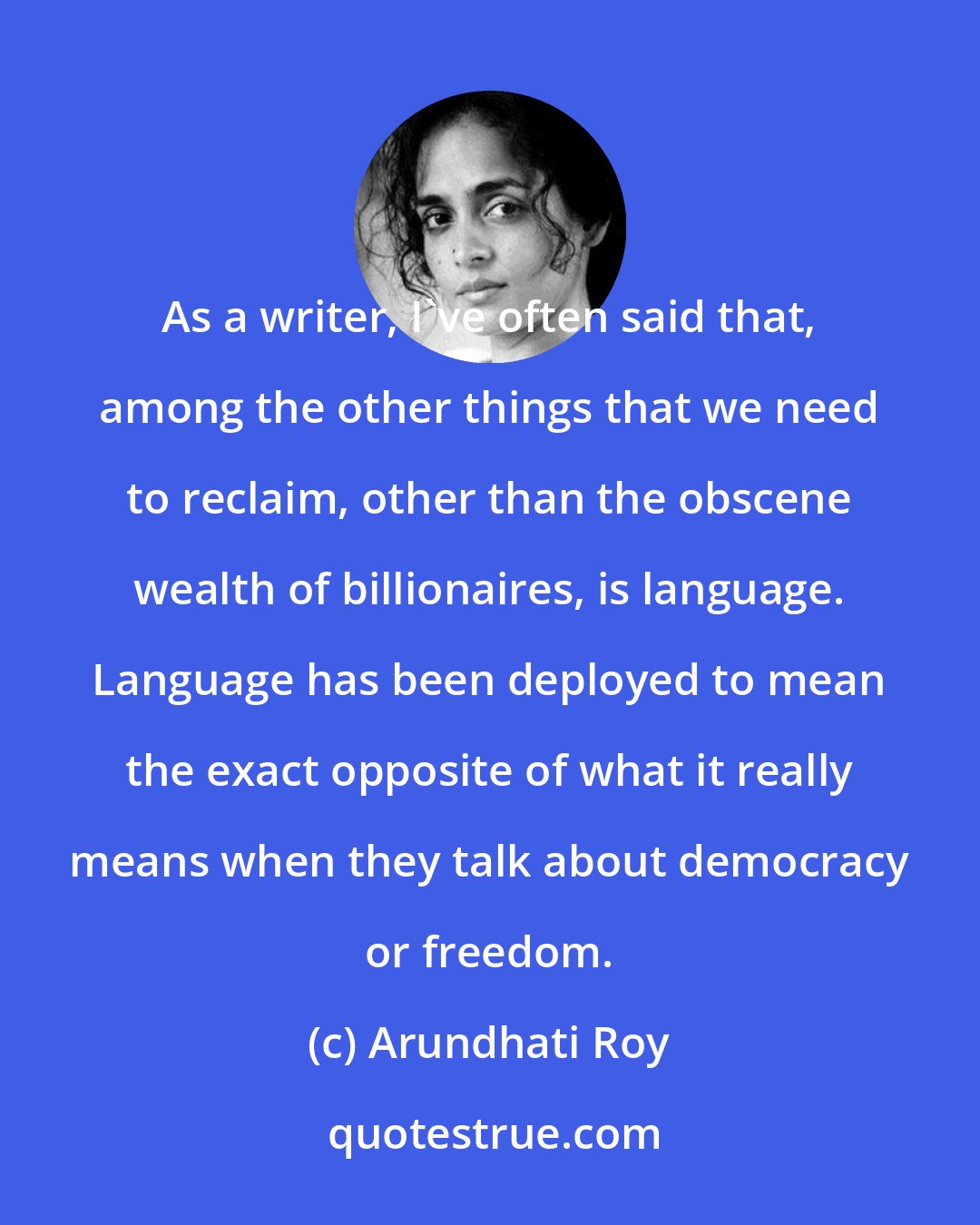 Arundhati Roy: As a writer, I've often said that, among the other things that we need to reclaim, other than the obscene wealth of billionaires, is language. Language has been deployed to mean the exact opposite of what it really means when they talk about democracy or freedom.