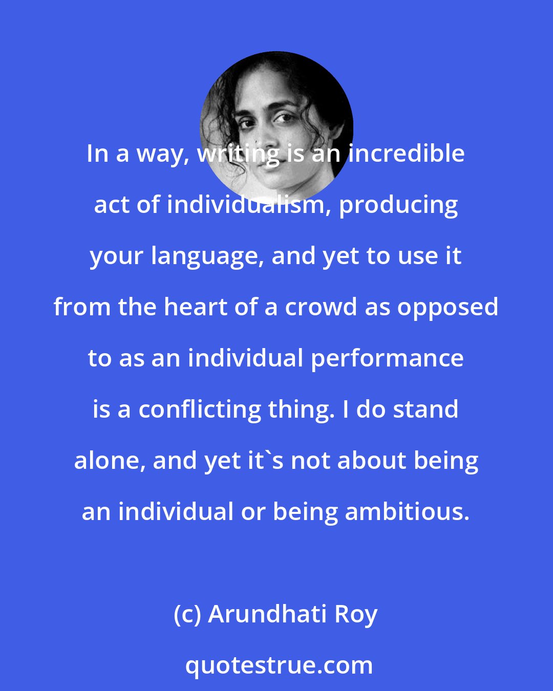 Arundhati Roy: In a way, writing is an incredible act of individualism, producing your language, and yet to use it from the heart of a crowd as opposed to as an individual performance is a conflicting thing. I do stand alone, and yet it's not about being an individual or being ambitious.