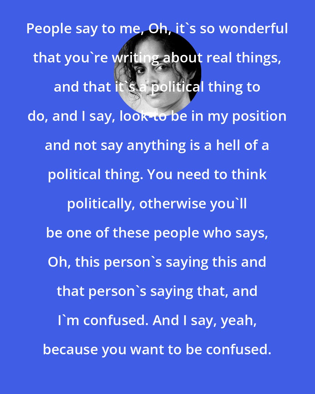 Arundhati Roy: People say to me, Oh, it's so wonderful that you're writing about real things, and that it's a political thing to do, and I say, look-to be in my position and not say anything is a hell of a political thing. You need to think politically, otherwise you'll be one of these people who says, Oh, this person's saying this and that person's saying that, and I'm confused. And I say, yeah, because you want to be confused.