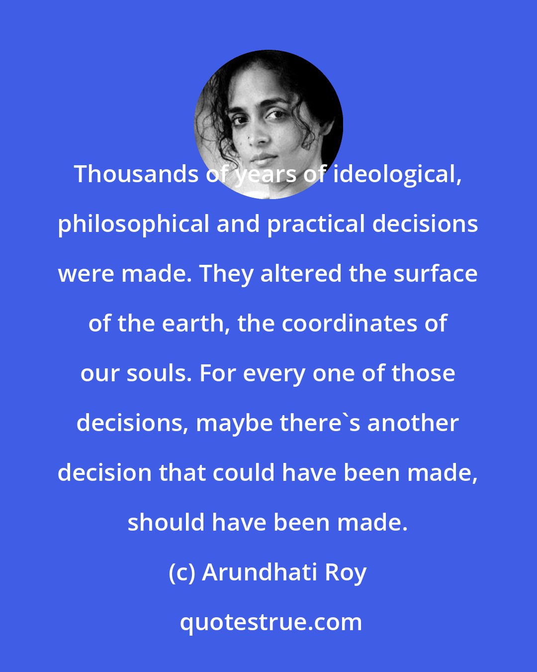 Arundhati Roy: Thousands of years of ideological, philosophical and practical decisions were made. They altered the surface of the earth, the coordinates of our souls. For every one of those decisions, maybe there's another decision that could have been made, should have been made.