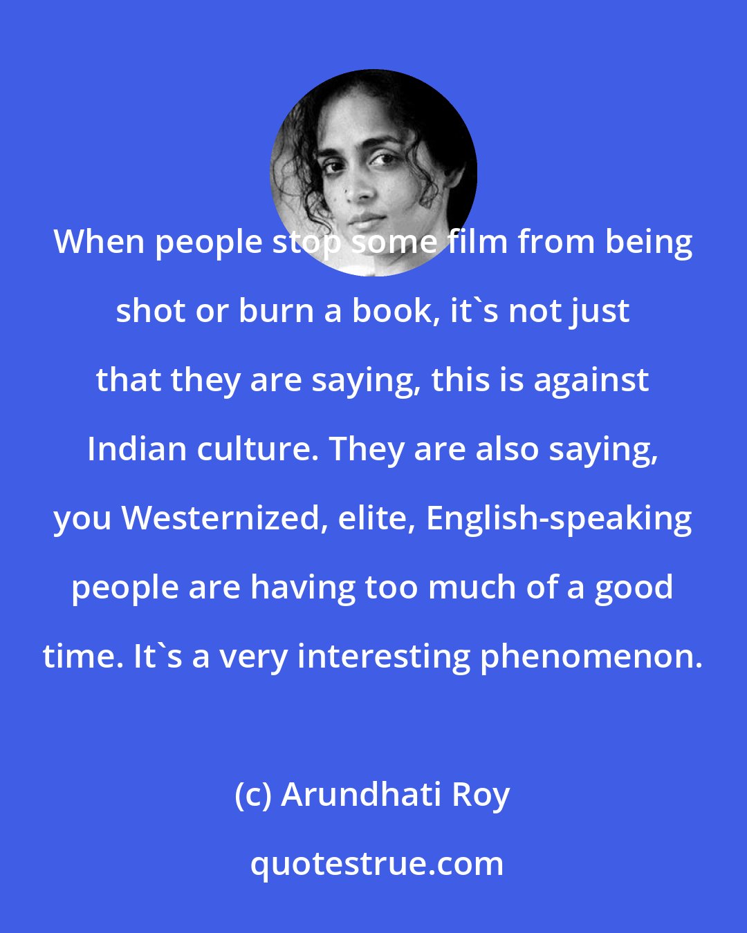 Arundhati Roy: When people stop some film from being shot or burn a book, it's not just that they are saying, this is against Indian culture. They are also saying, you Westernized, elite, English-speaking people are having too much of a good time. It's a very interesting phenomenon.