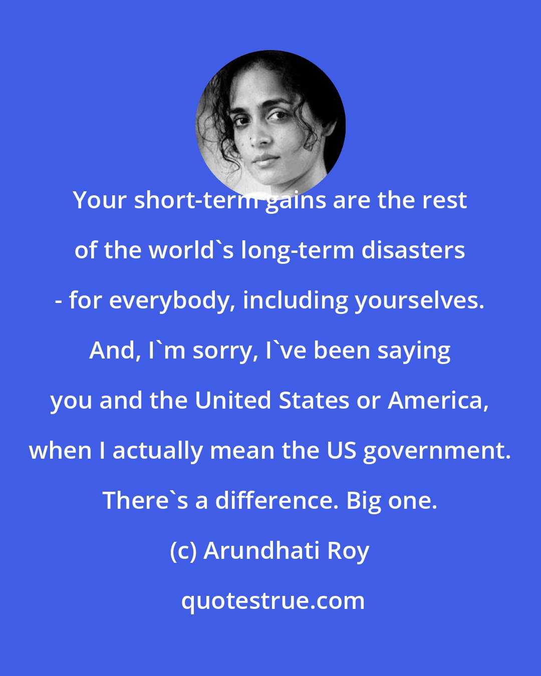 Arundhati Roy: Your short-term gains are the rest of the world's long-term disasters - for everybody, including yourselves. And, I'm sorry, I've been saying you and the United States or America, when I actually mean the US government. There's a difference. Big one.
