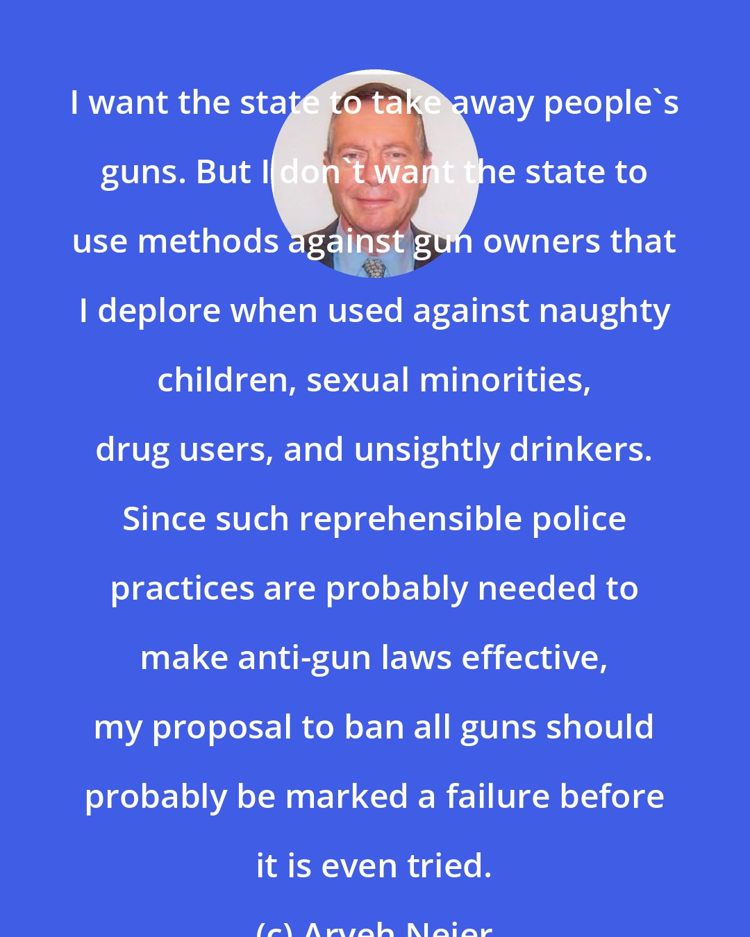 Aryeh Neier: I want the state to take away people's guns. But I don't want the state to use methods against gun owners that I deplore when used against naughty children, sexual minorities, drug users, and unsightly drinkers. Since such reprehensible police practices are probably needed to make anti-gun laws effective, my proposal to ban all guns should probably be marked a failure before it is even tried.