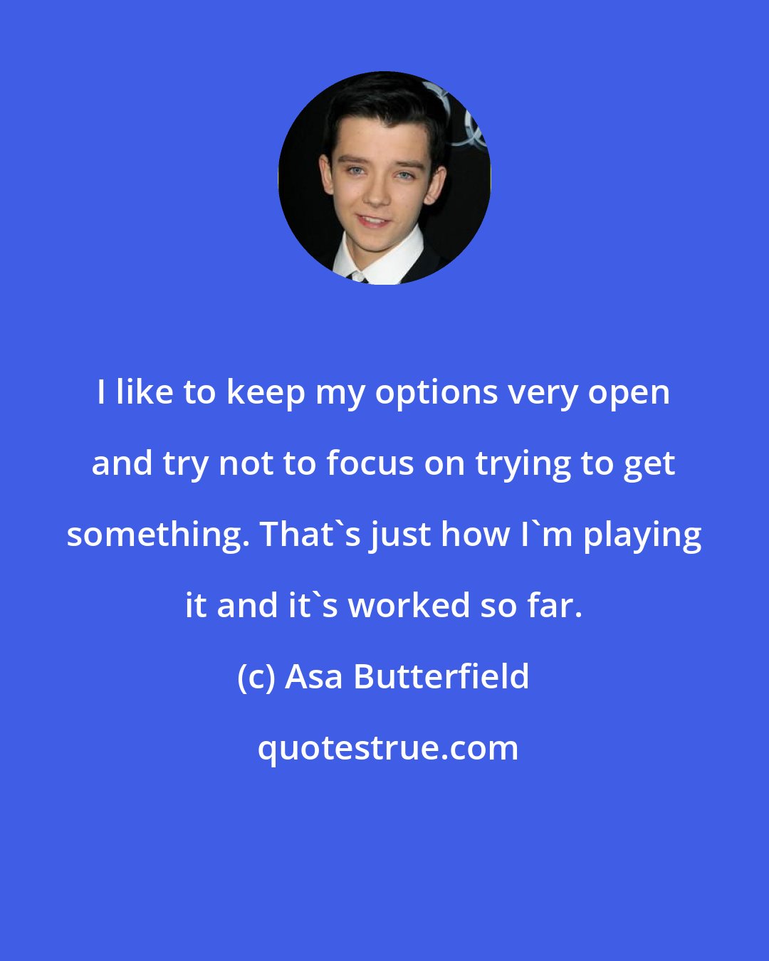 Asa Butterfield: I like to keep my options very open and try not to focus on trying to get something. That's just how I'm playing it and it's worked so far.