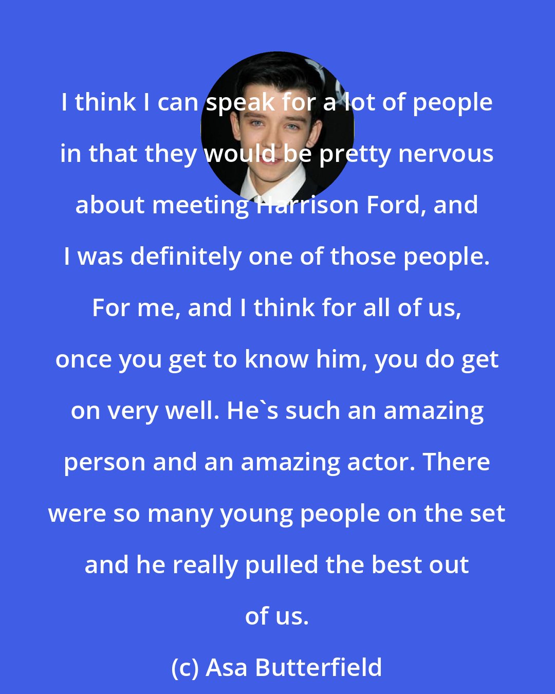 Asa Butterfield: I think I can speak for a lot of people in that they would be pretty nervous about meeting Harrison Ford, and I was definitely one of those people. For me, and I think for all of us, once you get to know him, you do get on very well. He's such an amazing person and an amazing actor. There were so many young people on the set and he really pulled the best out of us.