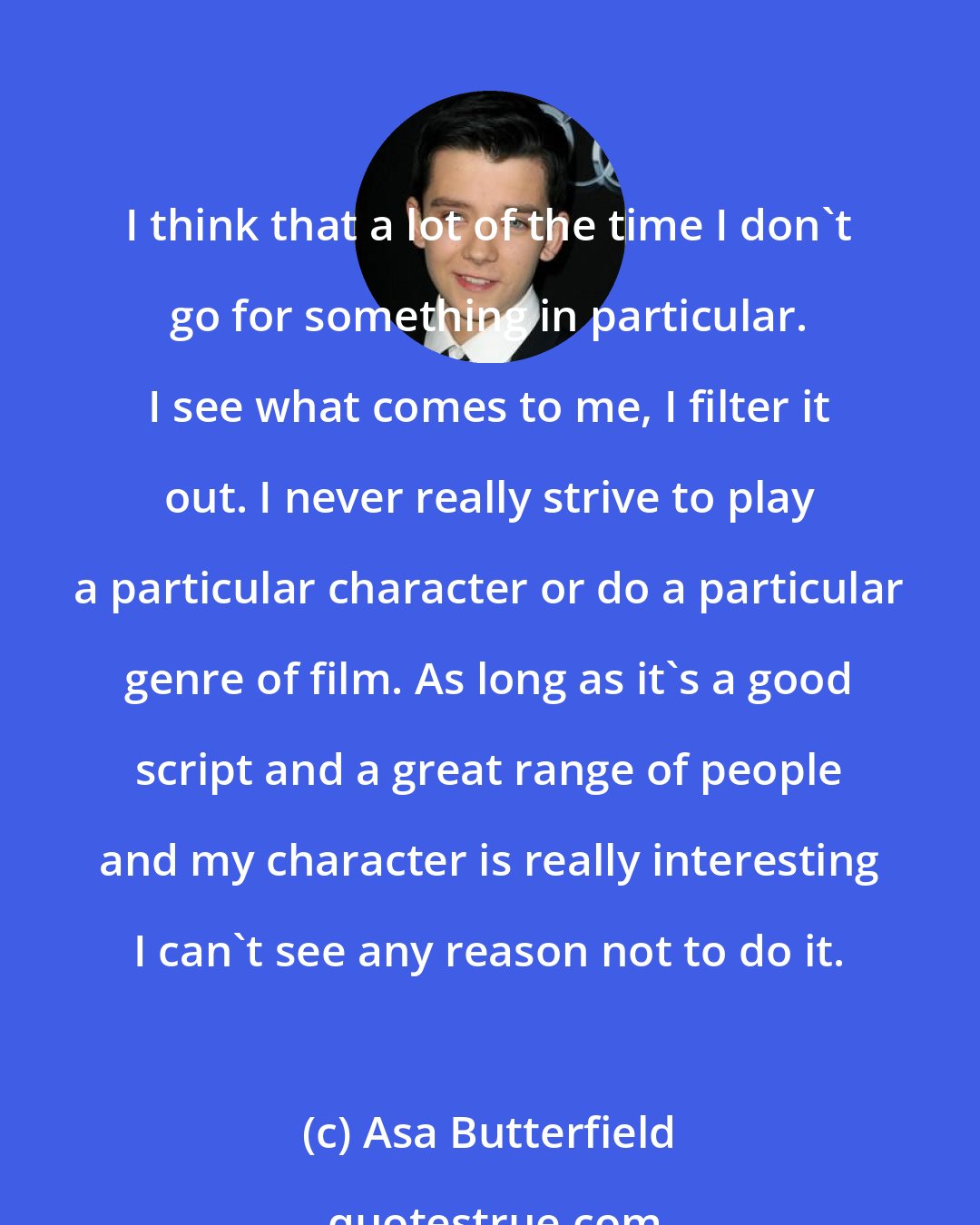 Asa Butterfield: I think that a lot of the time I don't go for something in particular. I see what comes to me, I filter it out. I never really strive to play a particular character or do a particular genre of film. As long as it's a good script and a great range of people and my character is really interesting I can't see any reason not to do it.