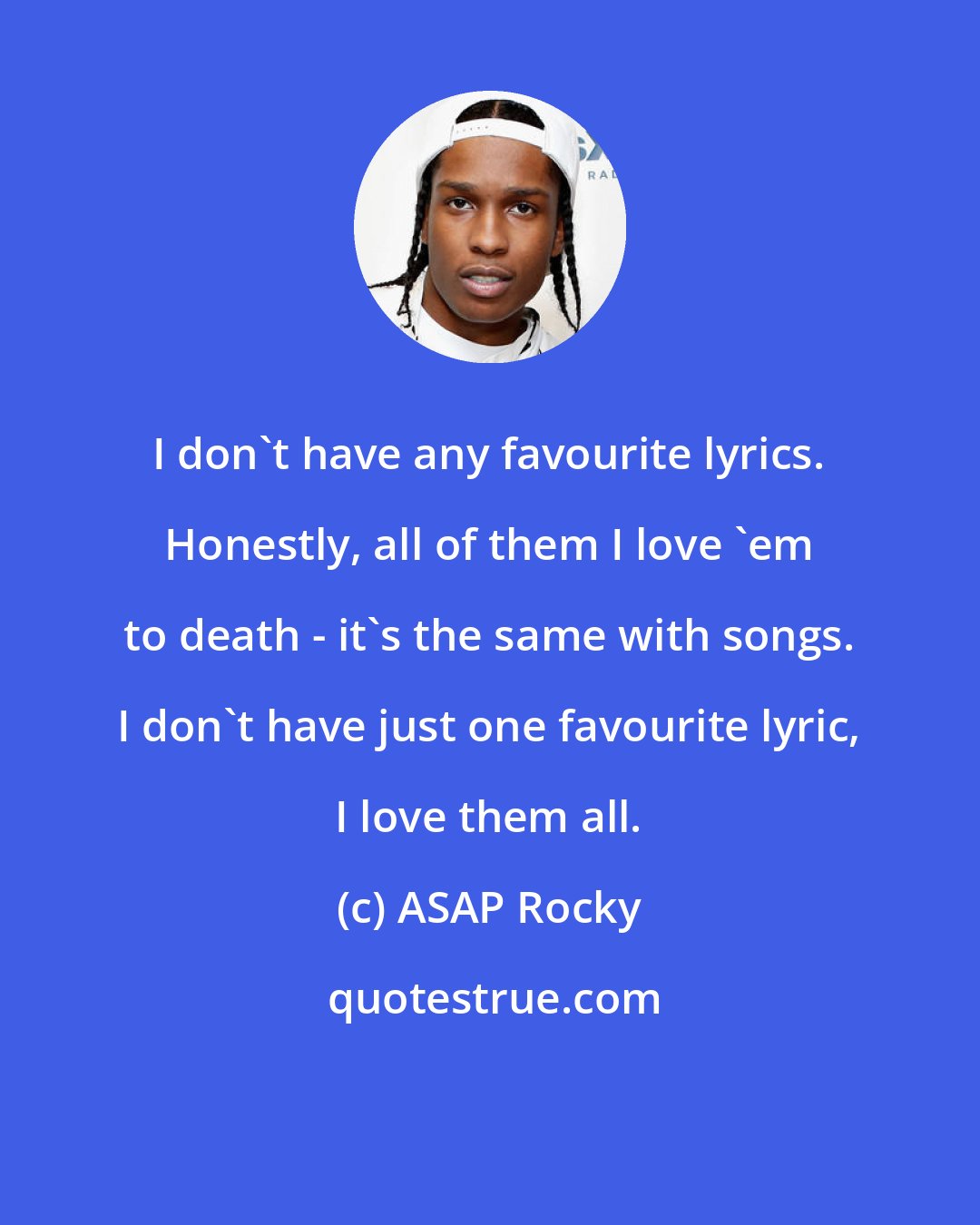 ASAP Rocky: I don't have any favourite lyrics. Honestly, all of them I love 'em to death - it's the same with songs. I don't have just one favourite lyric, I love them all.
