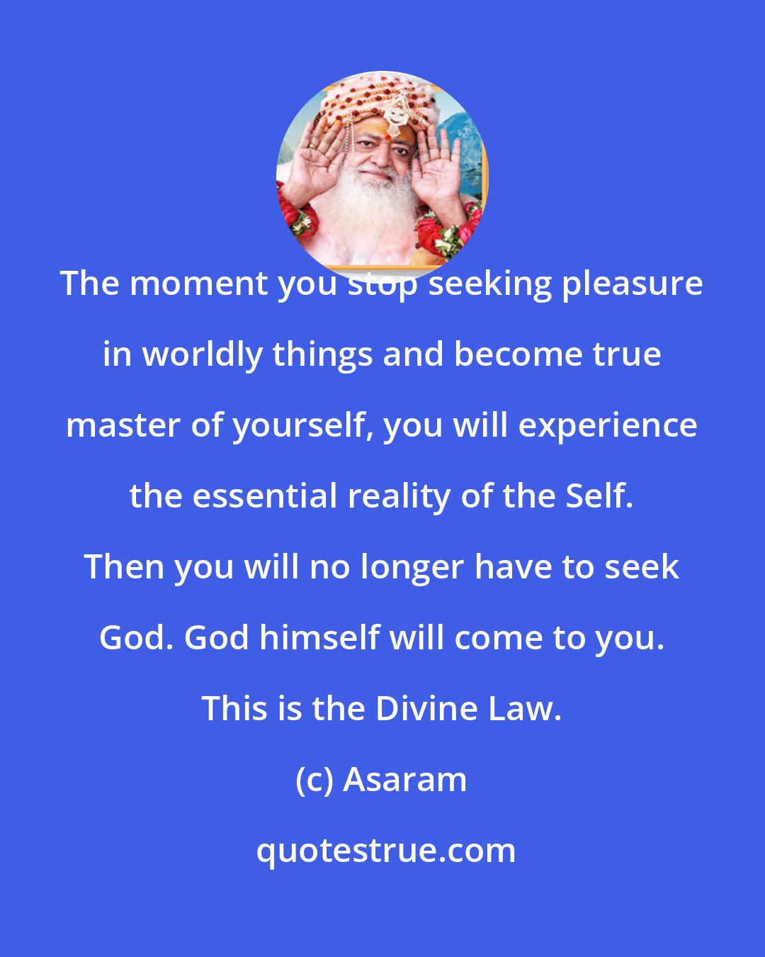 Asaram: The moment you stop seeking pleasure in worldly things and become true master of yourself, you will experience the essential reality of the Self. Then you will no longer have to seek God. God himself will come to you. This is the Divine Law.