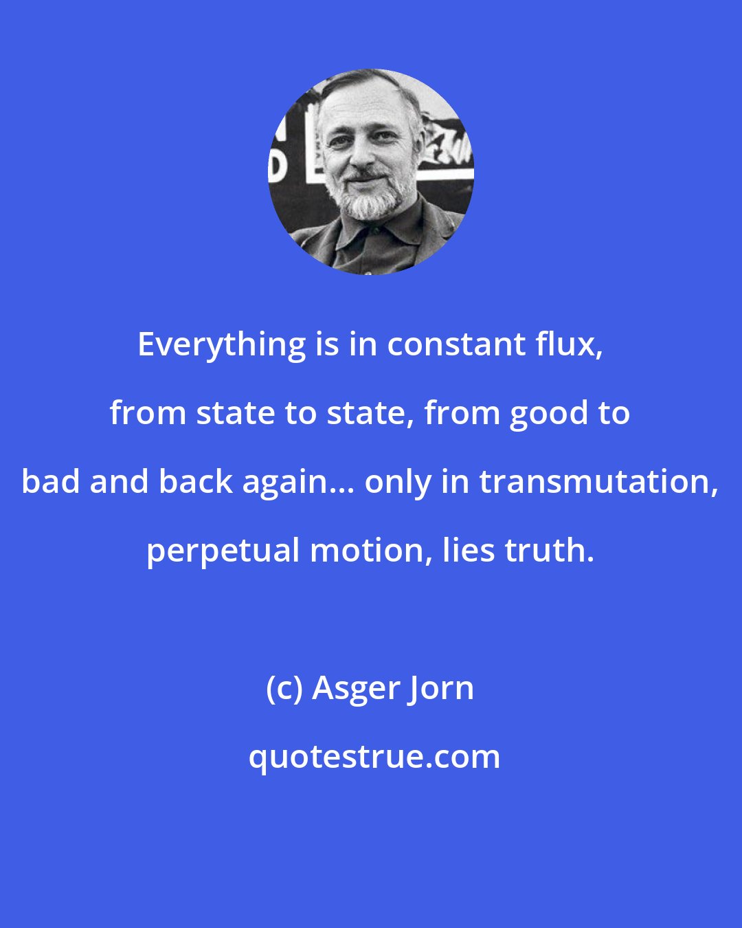Asger Jorn: Everything is in constant flux, from state to state, from good to bad and back again... only in transmutation, perpetual motion, lies truth.