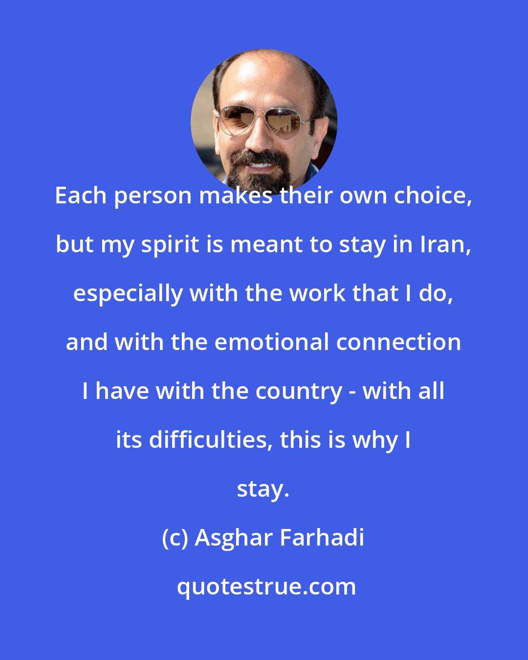 Asghar Farhadi: Each person makes their own choice, but my spirit is meant to stay in Iran, especially with the work that I do, and with the emotional connection I have with the country - with all its difficulties, this is why I stay.