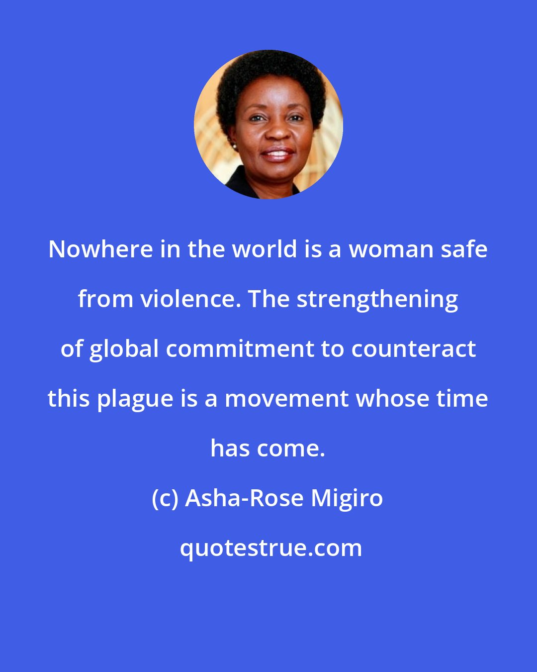 Asha-Rose Migiro: Nowhere in the world is a woman safe from violence. The strengthening of global commitment to counteract this plague is a movement whose time has come.