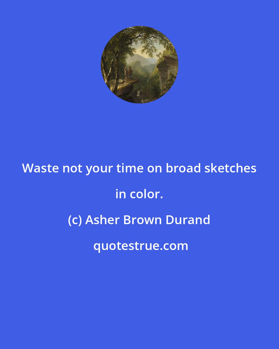 Asher Brown Durand: Waste not your time on broad sketches in color.