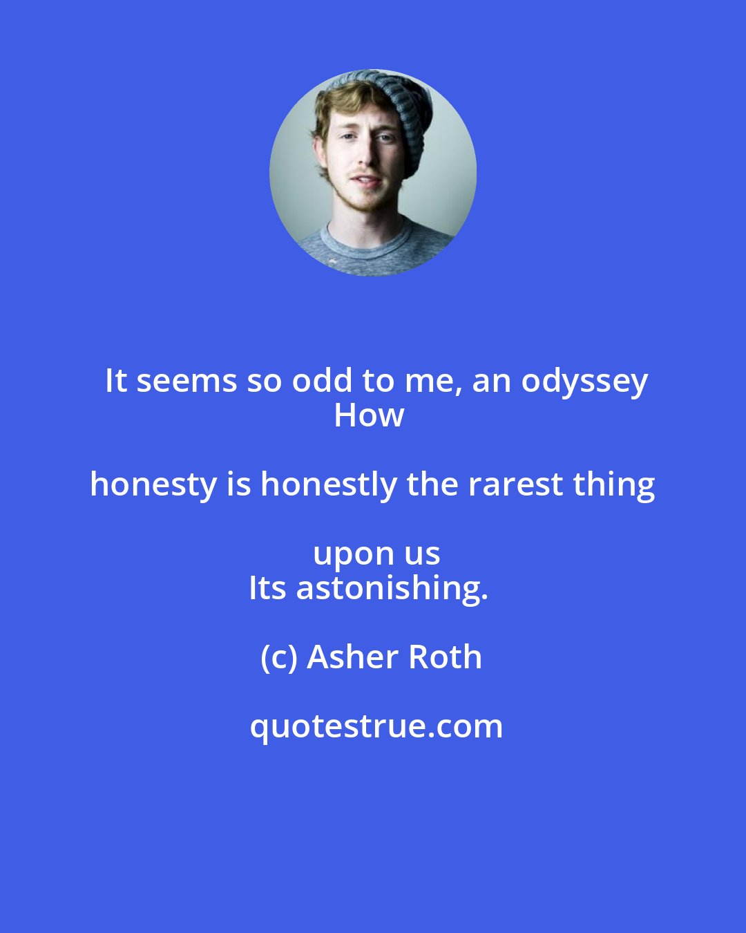 Asher Roth: It seems so odd to me, an odyssey
How honesty is honestly the rarest thing upon us
Its astonishing.