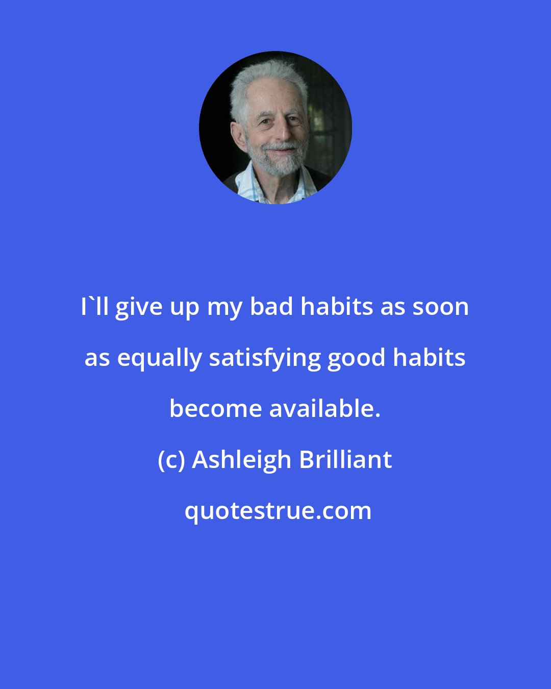 Ashleigh Brilliant: I'll give up my bad habits as soon as equally satisfying good habits become available.