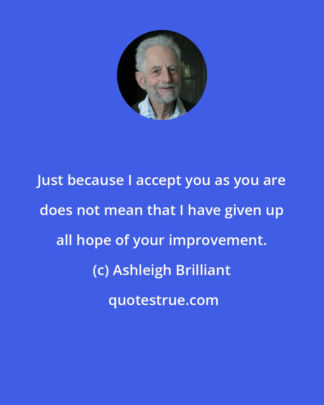 Ashleigh Brilliant: Just because I accept you as you are does not mean that I have given up all hope of your improvement.