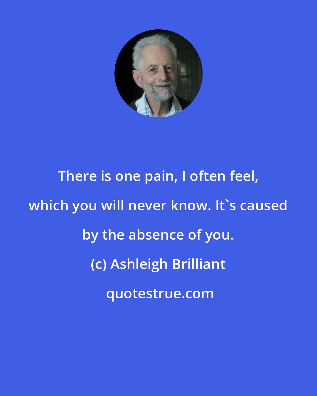 Ashleigh Brilliant: There is one pain, I often feel, which you will never know. It's caused by the absence of you.