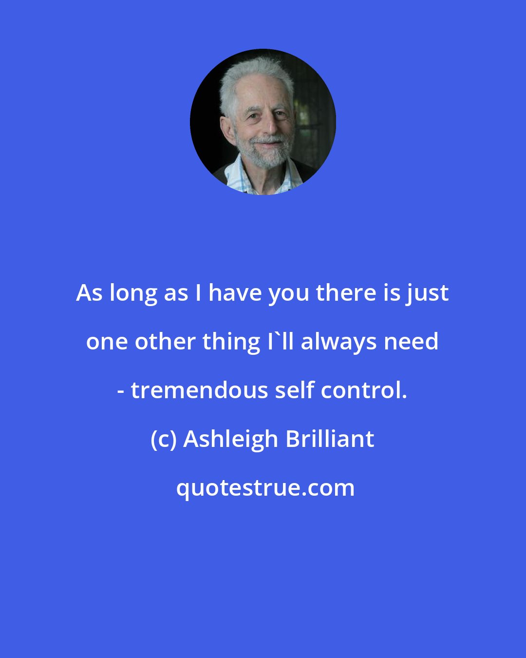 Ashleigh Brilliant: As long as I have you there is just one other thing I'll always need - tremendous self control.
