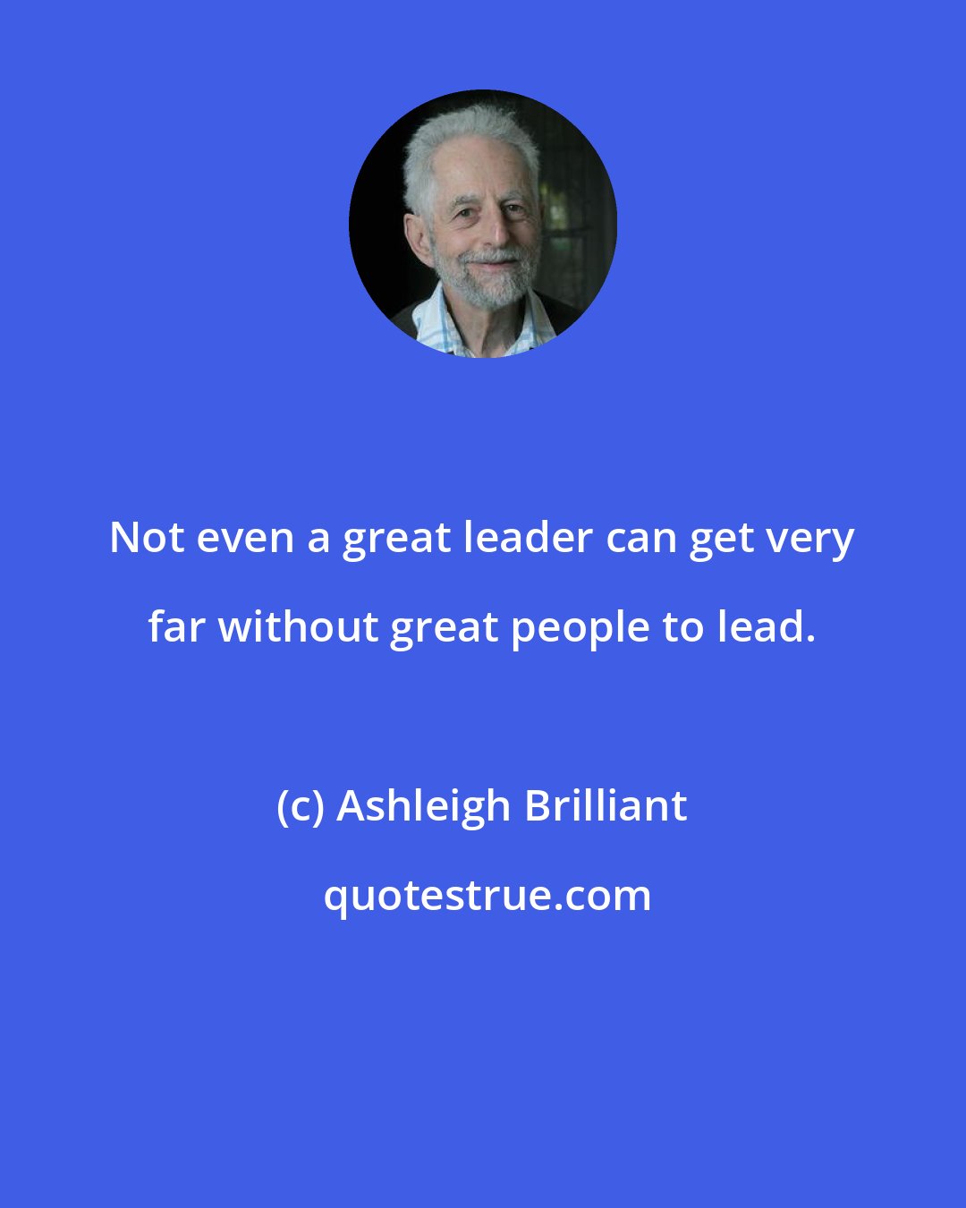 Ashleigh Brilliant: Not even a great leader can get very far without great people to lead.