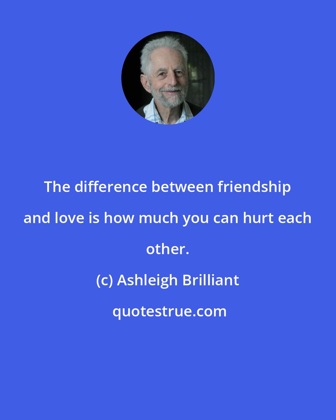 Ashleigh Brilliant: The difference between friendship and love is how much you can hurt each other.