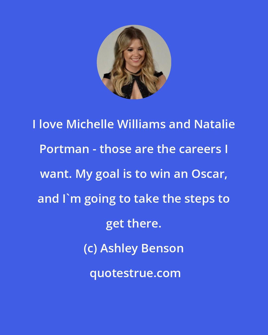 Ashley Benson: I love Michelle Williams and Natalie Portman - those are the careers I want. My goal is to win an Oscar, and I'm going to take the steps to get there.