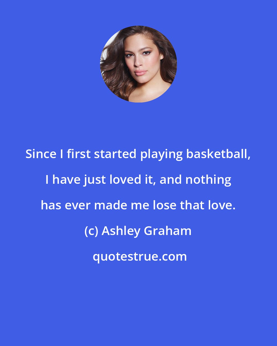 Ashley Graham: Since I first started playing basketball, I have just loved it, and nothing has ever made me lose that love.