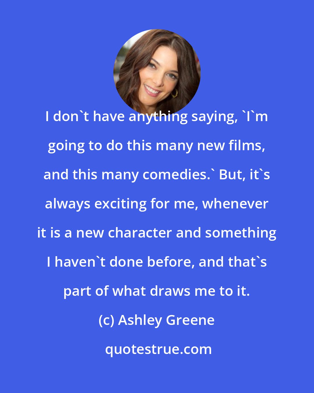 Ashley Greene: I don't have anything saying, 'I'm going to do this many new films, and this many comedies.' But, it's always exciting for me, whenever it is a new character and something I haven't done before, and that's part of what draws me to it.