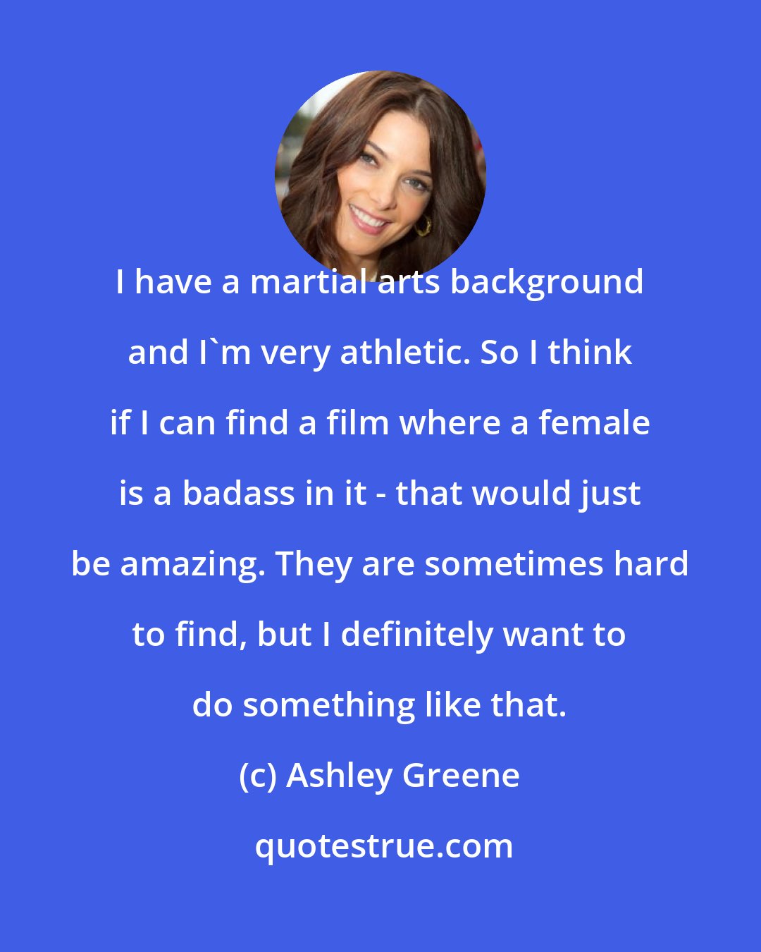 Ashley Greene: I have a martial arts background and I'm very athletic. So I think if I can find a film where a female is a badass in it - that would just be amazing. They are sometimes hard to find, but I definitely want to do something like that.