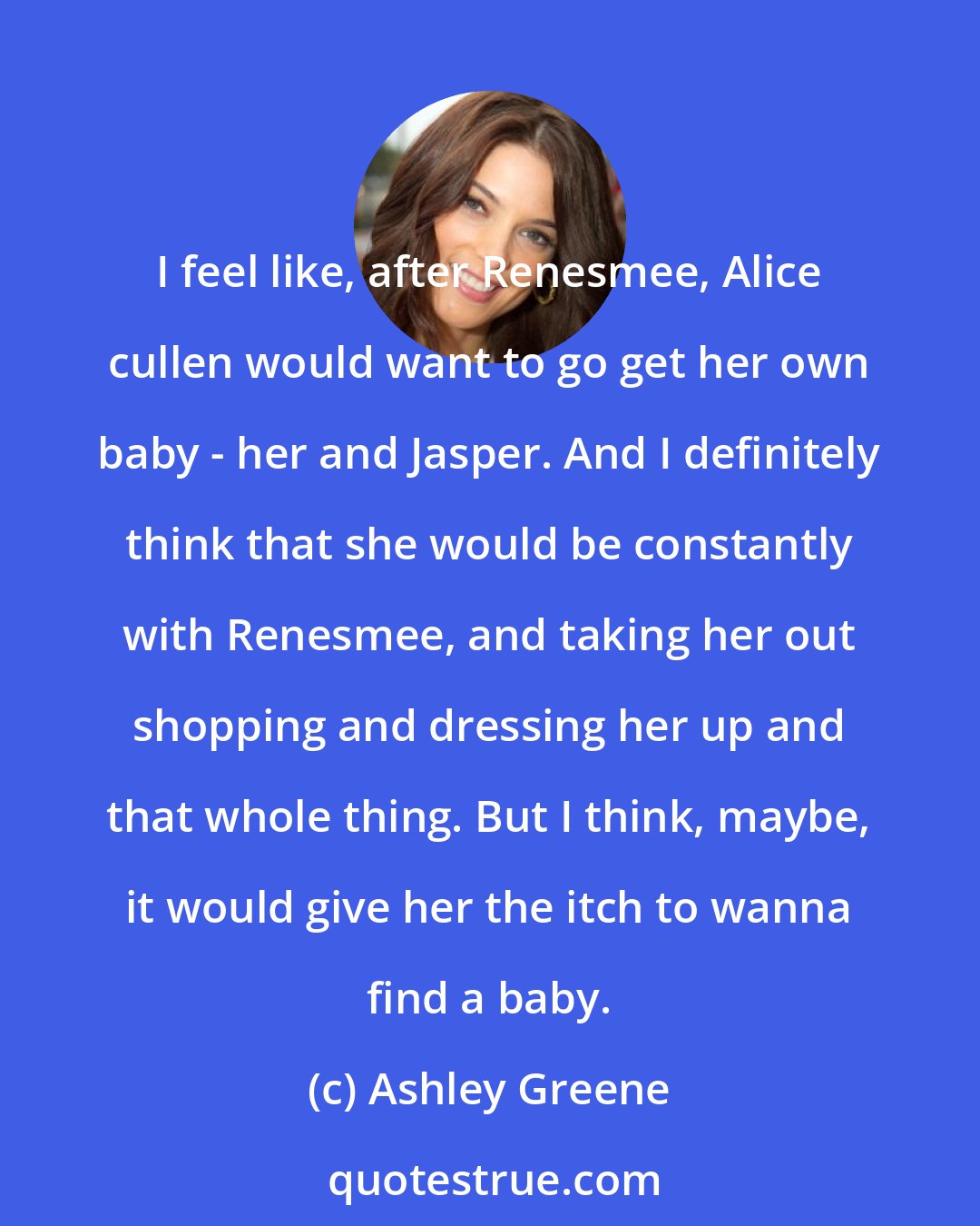 Ashley Greene: I feel like, after Renesmee, Alice cullen would want to go get her own baby - her and Jasper. And I definitely think that she would be constantly with Renesmee, and taking her out shopping and dressing her up and that whole thing. But I think, maybe, it would give her the itch to wanna find a baby.