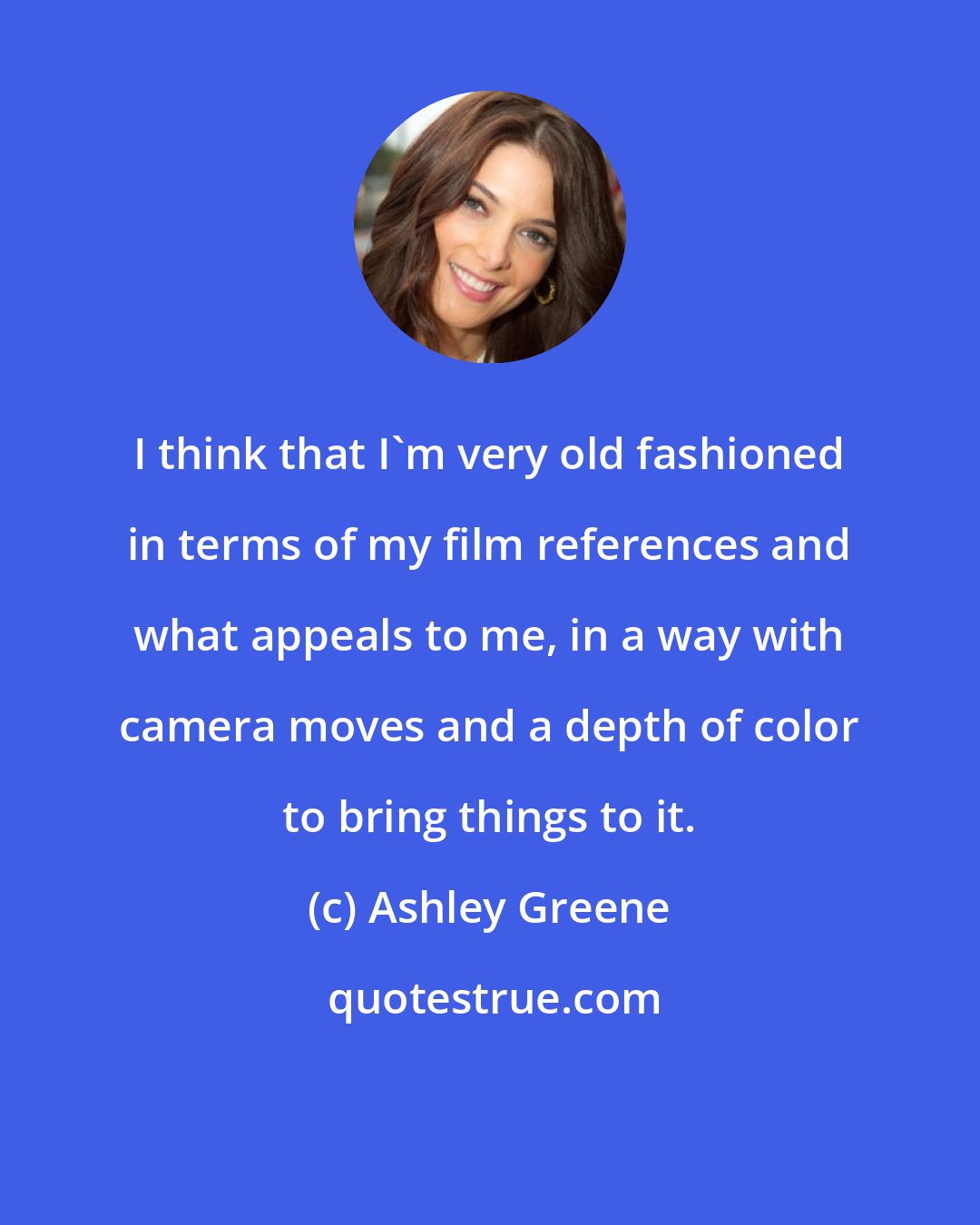Ashley Greene: I think that I'm very old fashioned in terms of my film references and what appeals to me, in a way with camera moves and a depth of color to bring things to it.