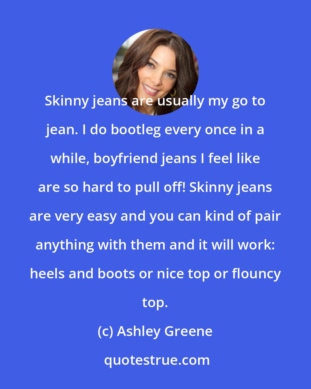 Ashley Greene: Skinny jeans are usually my go to jean. I do bootleg every once in a while, boyfriend jeans I feel like are so hard to pull off! Skinny jeans are very easy and you can kind of pair anything with them and it will work: heels and boots or nice top or flouncy top.