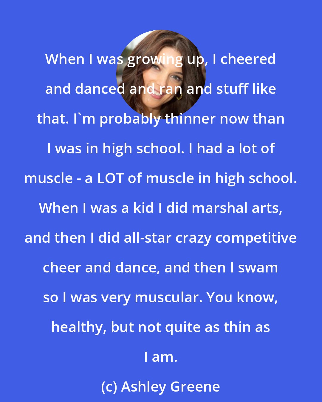 Ashley Greene: When I was growing up, I cheered and danced and ran and stuff like that. I'm probably thinner now than I was in high school. I had a lot of muscle - a LOT of muscle in high school. When I was a kid I did marshal arts, and then I did all-star crazy competitive cheer and dance, and then I swam so I was very muscular. You know, healthy, but not quite as thin as I am.