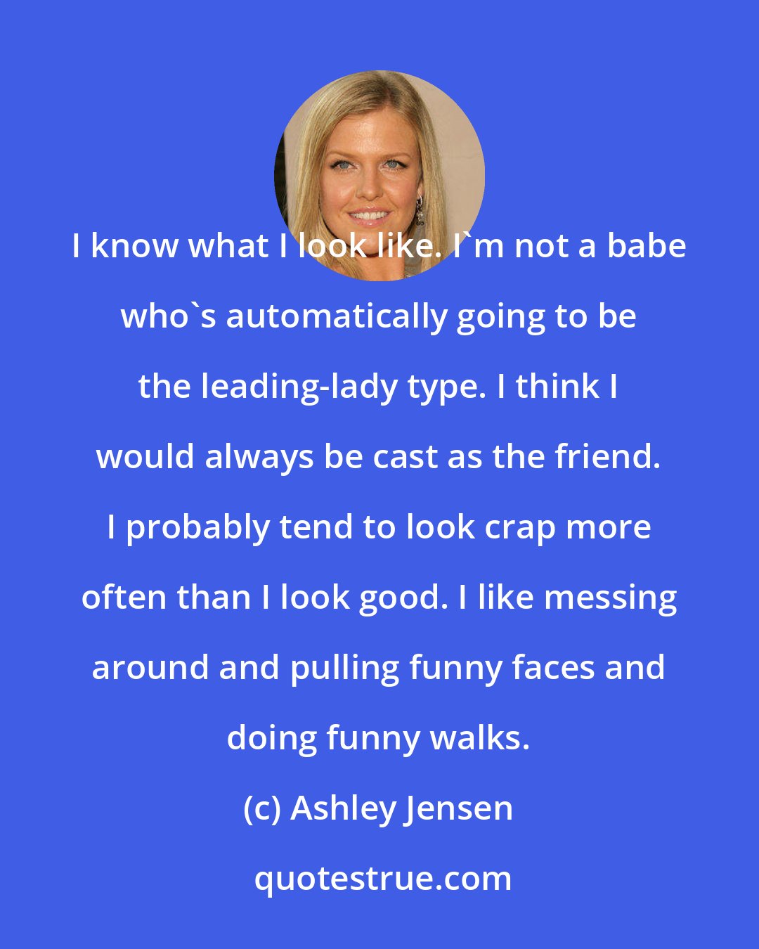 Ashley Jensen: I know what I look like. I'm not a babe who's automatically going to be the leading-lady type. I think I would always be cast as the friend. I probably tend to look crap more often than I look good. I like messing around and pulling funny faces and doing funny walks.