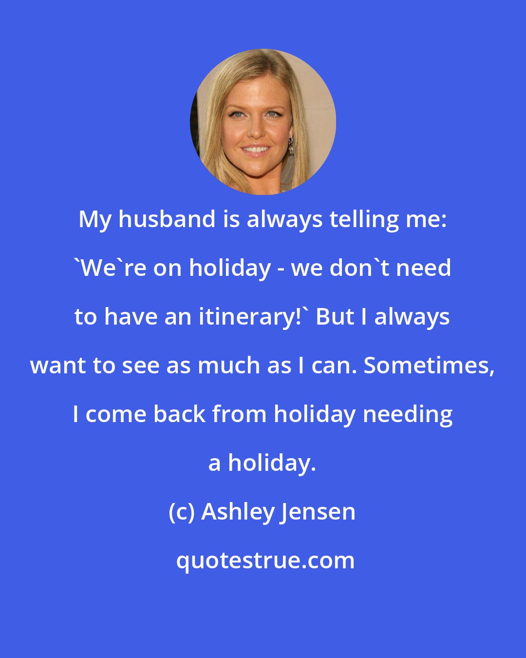 Ashley Jensen: My husband is always telling me: 'We're on holiday - we don't need to have an itinerary!' But I always want to see as much as I can. Sometimes, I come back from holiday needing a holiday.