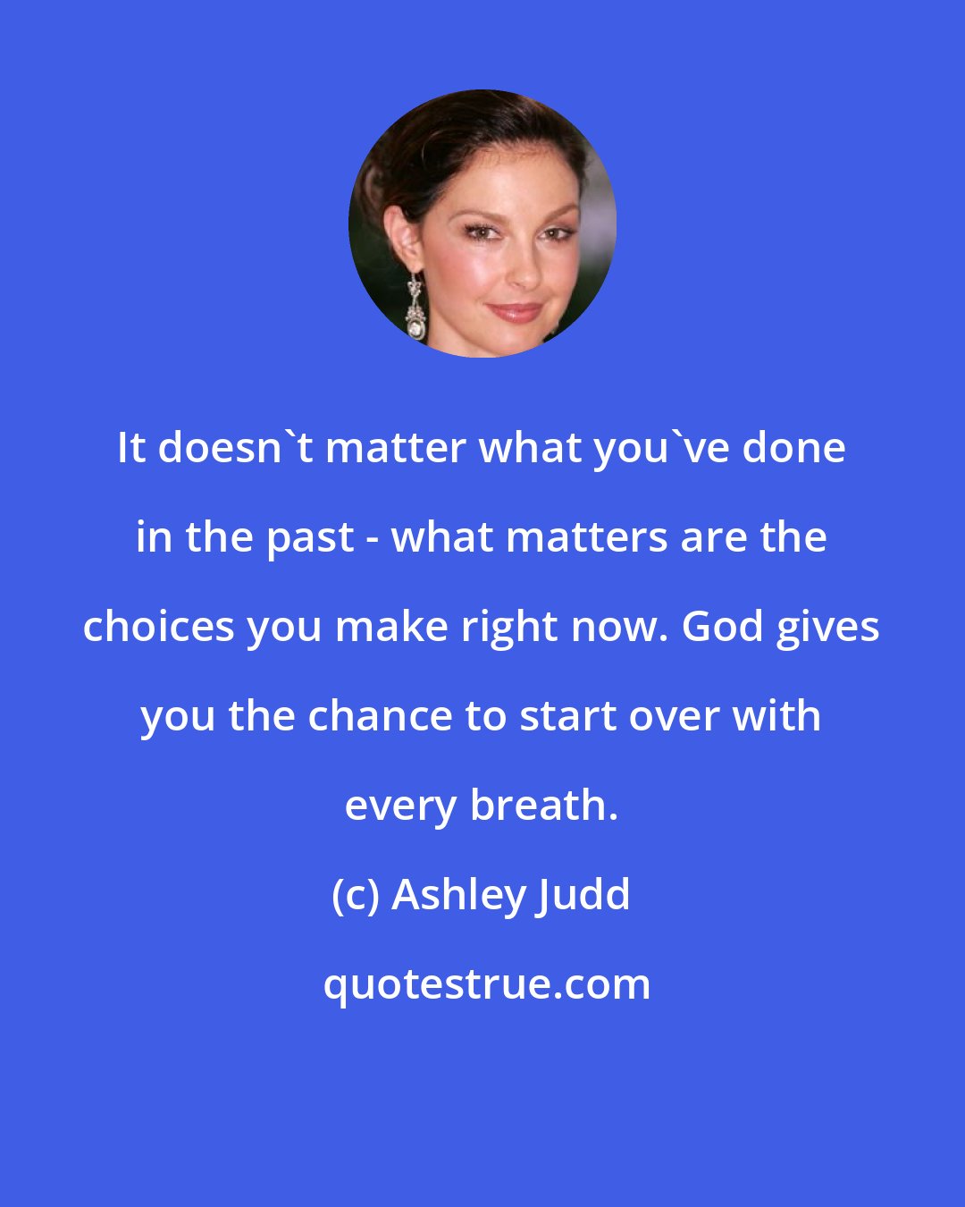 Ashley Judd: It doesn't matter what you've done in the past - what matters are the choices you make right now. God gives you the chance to start over with every breath.